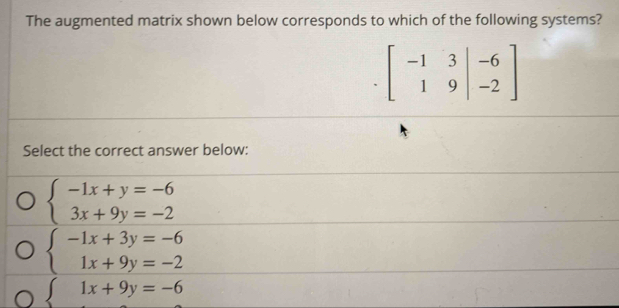 The augmented matrix shown below corresponds to which of the following systems?
beginbmatrix -1&3&|-6 1&9|&-2endbmatrix
Select the correct answer below:
beginarrayl -1x+y=-6 3x+9y=-2endarray.
beginarrayl -1x+3y=-6 1x+9y=-2endarray.
beginarrayl 1x+9y=-6endarray.