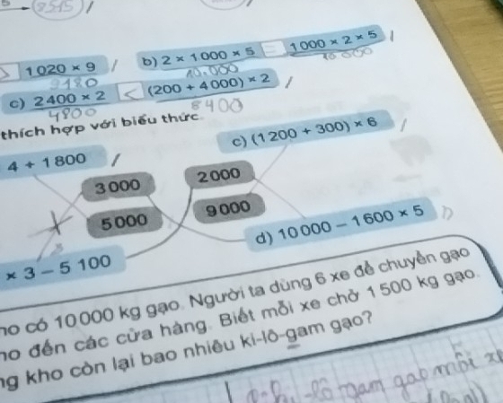 5
1020* 9 b 2* 1000* 5 1000* 2* 5
c) 2400* 2 (200+4000)* 2
thích hợp với biểu thức 
c) (1200+300)* 6
4+1800
2000
3000
5000 9000
d) 10000-1600* 5
* 3-5100
no có 10000 kg gạo. Người ta dùng 6 xe để chuyền gạo 
no đến các cửa hàng. Biết mỗi xe chở 1500 kg gạo 
ng kho còn lại bao nhiêu ki-lô-gam gạo