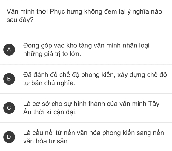 Văn minh thời Phục hưng không đem lại ý nghĩa nào
sau đây?
A Đóng góp vào kho tàng văn minh nhân loại
những giá trị to lớn.
B Đã đánh đổ chế độ phong kiến, xây dựng chế độ
tư bản chủ nghĩa.
Là cơ sở cho sự hình thành của văn minh Tây
C Âu thời kì cận đại.
D Là cầu nối từ nền văn hóa phong kiến sang nền
văn hóa tư sản.