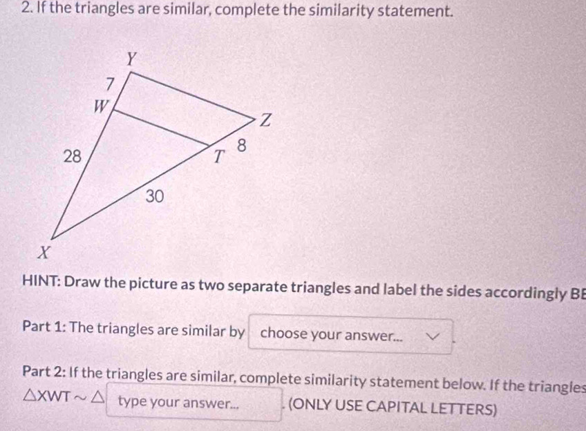 If the triangles are similar, complete the similarity statement. 
HINT: Draw the picture as two separate triangles and label the sides accordingly B 
Part 1: The triangles are similar by choose your answer... 
Part 2: If the triangles are similar, complete similarity statement below. If the triangles
△ XWTsim △ type your answer... . (ONLY USE CAPITAL LETTERS)