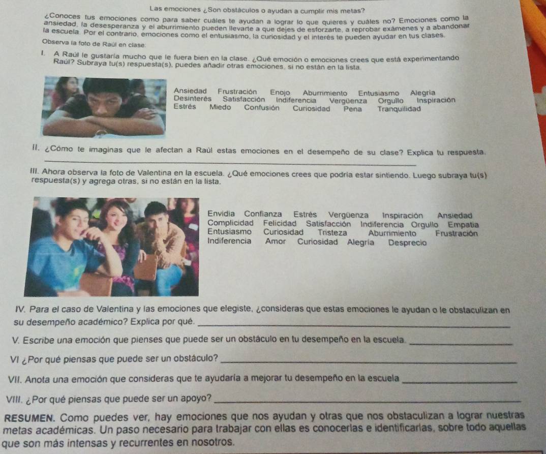 Las emociones ¿Son obstáculos o ayudan a cumplir mis metas?
¿Conoces tus emociones como para saber cuáles te ayudan a lograr lo que quieres y cuáles no? Emociones como la
ansiedad. la desesperanza y el aburrimiento pueden llevarte a que dejes de estorzarte, a reprobar exámenes y a abandonar
la escuela. Por el contrario, emociones como el entusiasmo, la curiosidad y el interés te pueden ayudar en tus clases.
Observa la foto de Raúl en clase
I. A Raúl le gustaría mucho que le fuera bien en la clase. ¿Qué emoción o emociones crees que está experimentando
Raúl? Subraya tu(s) respuesta(s), puedes añadir otras emociones, si no están en la lista
Ansiedad Frustración Enojo Aburrimiento Entusiasmo Alegria
esinterés Satisfacción Indiferencia Vergüenza Orgullo Inspiración
strés Miedo Confusión Curiosidad Pena Tranquilidad
_
II. ¿Cómo te imaginas que le afectan a Raúl estas emociones en el desempeño de su clase? Explica tu respuesta.
III. Ahora observa la foto de Valentina en la escuela. ¿Qué emociones crees que podria estar sintiendo. Luego subraya tu(s)
respuesta(s) y agrega otras, si no están en la lista.
Envidia Confianza Estrés Vergüenza Inspiración Ansiedad
Complicidad Felicidad Satisfacción Indiferencia Orgullo Empatia
ntusiasmo Curiosidad Tristeza Aburrimiento Frustración
ndiferencia Amor Curiosidad Alegría Desprecio
IV. Para el caso de Valentina y las emociones que elegiste, ¿consideras que estas emociones le ayudan o le obstaculizan en
su desempeño académico? Explica por qué._
V. Escribe una emoción que pienses que puede ser un obstáculo en tu desempeño en la escuela._
VI ¿Por qué piensas que puede ser un obstáculo?_
VII. Anota una emoción que consideras que te ayudaría a mejorar tu desempeño en la escuela_
VIII. ¿Por qué piensas que puede ser un apoyo?_
RESUMEN. Como puedes ver, hay emociones que nos ayudan y otras que nos obstaculizan a lograr nuestras
metas académicas. Un paso necesario para trabajar con ellas es conocerlas e identificarias, sobre todo aquellas
que son más intensas y recurrentes en nosotros.