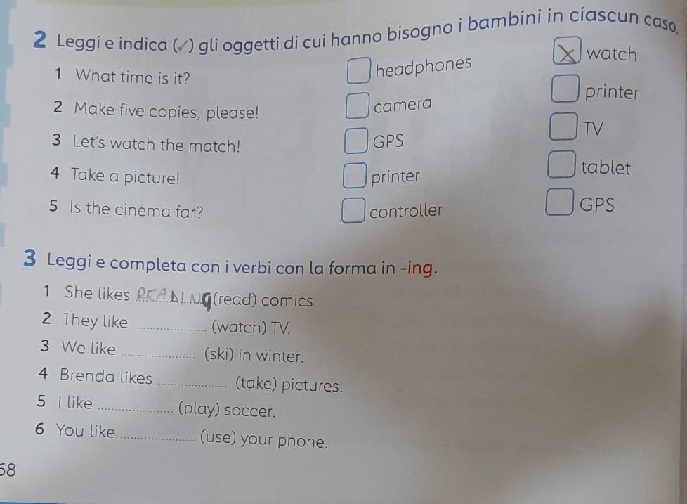 Leggi e indica (√ ) gli oggetti di cui hanno bisogno i bambini in ciascun caso.
1 What time is it?
headphones
watch
printer
2 Make five copies, please!
camera
TV
3 Let's watch the match!
GPS
4 Take a picture! printer
tablet
5 Is the cinema far? controller
GPS
3 Leggi e completa con i verbi con la forma in -ing.
1 She likes _(read) comics.
2 They like _(watch) TV.
3 We like _(ski) in winter.
4 Brenda likes _(take) pictures.
5 I like _(play) soccer.
6 You like _(use) your phone.
58