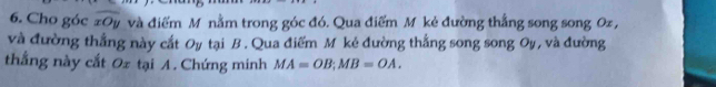 Cho góc overline xOy và điểm M nằm trong góc đó. Qua điểm M kẻ đường thắng song song Oz , 
và đường thắng này cắt Oy tại B. Qua điểm M kẻ đường thắng song song Oy, và đường 
thắng này cắt Oz tại A. Chứng minh MA=OB; MB=OA.