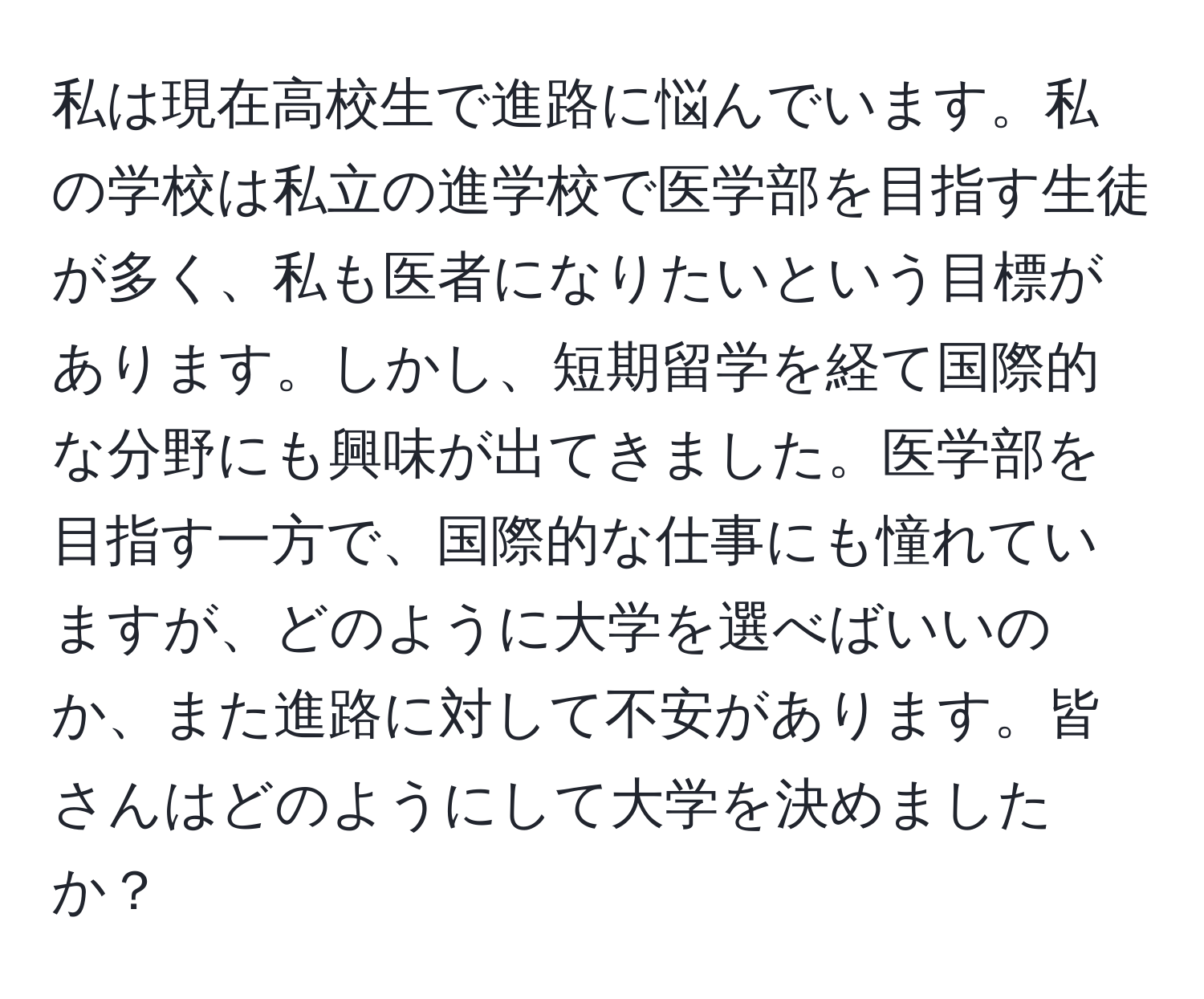 私は現在高校生で進路に悩んでいます。私の学校は私立の進学校で医学部を目指す生徒が多く、私も医者になりたいという目標があります。しかし、短期留学を経て国際的な分野にも興味が出てきました。医学部を目指す一方で、国際的な仕事にも憧れていますが、どのように大学を選べばいいのか、また進路に対して不安があります。皆さんはどのようにして大学を決めましたか？