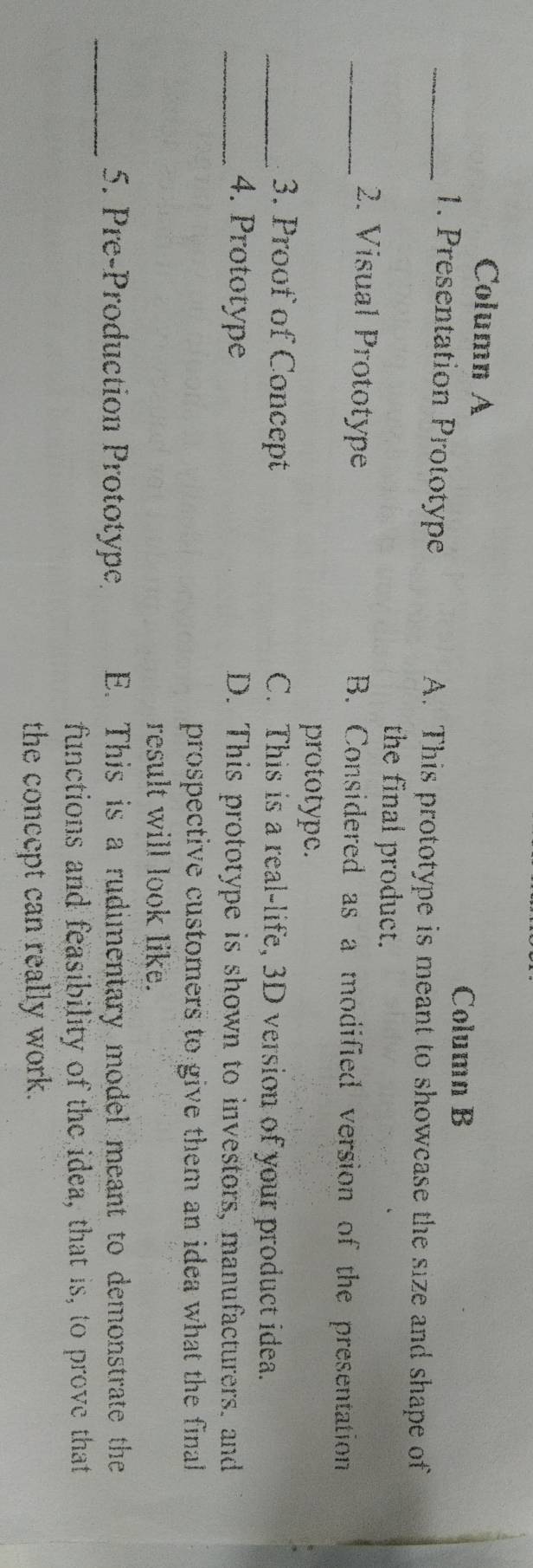Column A
Column B
_1. Presentation Prototype A. This prototype is meant to showcase the size and shape of
the final product.
_2. Visual Prototype B. Considered as a modified version of the presentation
prototype.
_3. Proof of Concept C. This is a real-life, 3D version of your product idea.
_4. Prototype D. This prototype is shown to investors, manufacturers. and
prospective customers to give them an idea what the final
result will look like.
_5. Pre-Production Prototype E. This is a rudimentary model meant to demonstrate the
functions and feasibility of the idea, that is, to prove that
the concept can really work.