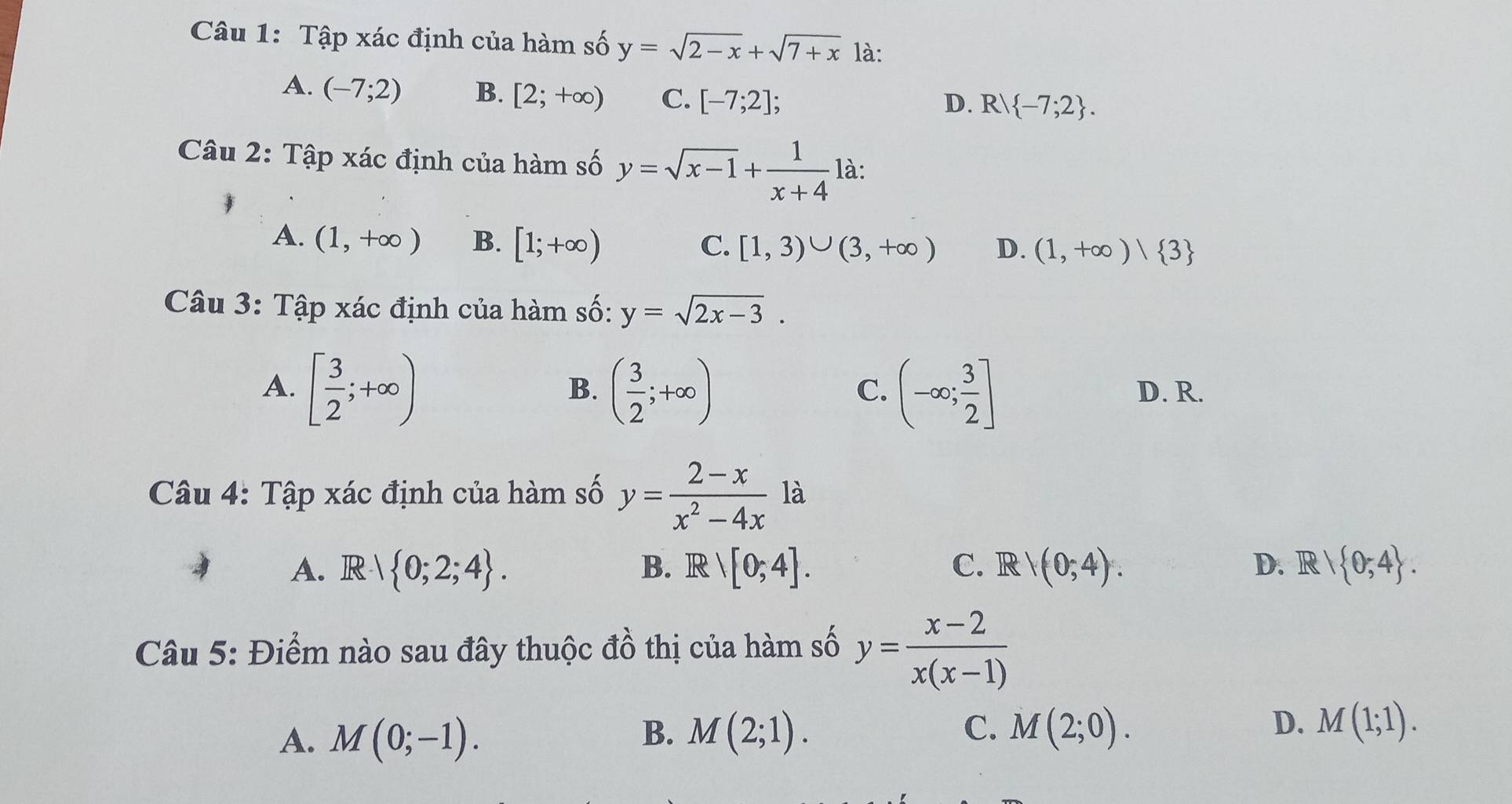 Tập xác định của hàm số y=sqrt(2-x)+sqrt(7+x) là:
A. (-7;2) B. [2;+∈fty ) C. [-7;2];
D. R -7;2. 
Câu 2: Tập xác định của hàm số y=sqrt(x-1)+ 1/x+4  là:
A. (1,+∈fty ) B. [1;+∈fty ) C. [1,3)∪ (3,+∈fty ) D. (1,+∈fty )| 3
Câu 3: Tập xác định của hàm số: y=sqrt(2x-3).
B.
C.
A. [ 3/2 ;+∈fty ) ( 3/2 ;+∈fty ) (-∈fty ; 3/2 ] D. R.
Câu 4: Tập xác định của hàm số y= (2-x)/x^2-4x  là
A. R 0;2;4. B. F 81[0;4]. C. R V(0;4). D. R  0,4. 
Câu 5: Điểm nào sau đây thuộc đồ thị của hàm số y= (x-2)/x(x-1) 
A. M(0;-1). M(2;1). M(2;0). M(1;1). 
B.
C.
D.