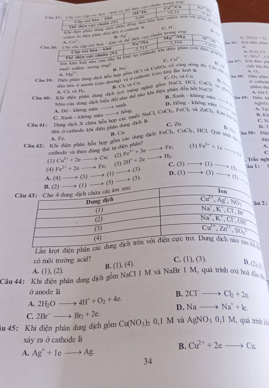 Câ
46: Khi điện phân
C- 2H_2O+2e
là
A. H_2O.Cl^-
C. SO_4^((2-),Cl
u 47 :  Khi điện phí
.A chất khí đẫu
muổi sulfate tương ứng? Na^+).
B.
A. Mg^(2+).
Câu 39: Điên phân dung dịch hỗn hợp gồm HCI và CuSO4 có cùng nồng độ. Các chất 
A. O_2
C.
D. O ở cathode
B. Ch và Cu. O_2 và Cu
Mâu 48:  Điện phân
đầu tiên ở anode (cực dương) và ở cathode (cực ân n lượt là
phẩm thu
A. Ch và H₂.
Câu  40: Khi điện phân dung dịch (có màng ngăn) gồm NaCl, HCl, CuCl₂ và phn A. khi C
Màu của dung dịch biến đổi như thế nào khi điện phân đến hết NaCl2
B. Xanh - không màu âu 49: Điều kh
→ xanh.
D. Hồng - không màu  à AgNO
A. Đỏ - không màu
C. Xanh - không màu  hồng
A. Tại
T
B. Kh
Câu 41: Dung dịch X chứa hỗn hợp các muối: NaCl, CuCl₂, FeCl₃ và ZnCl_2 Kim loại
C. N
C. Zn.
D. T
tiên ở cathode khi điện phân dung dịch là
D. Na
B. Cu Cầu 50:  Điện
Câu 42: Khi điện phân hỗn hợp gồm các dung dịch: FeC₃, CuCł, HCl. Quá trình nm A. Fe.
điệt
cathode và theo đúng thứ tự điện phân?
(1) Cu^(2+)+2eto Cu; (2) Fe^(3+)+3e to
Fe; (3) Fe^(3+)+1eto Fe^(3+) A.
C
H₂.
(3) to (1)to (5). Trắc ngh
C. (3)
(4) Fe^(2+)+2eto Fe; (5) 2H^++2e _ 
âu 1:
A. (4) to (5)to (1
D. (1) to (3)to (5)
_  (3).
:
Lần lượt đi
có môi trường acid? C. (1), (3).
D.
B. (1), (4). (2),(3)
A. (1), (2).
Câu 44: Khi điện phân dung dịch gồm NaCl 1 M và NaBr 1 M, quá trình oxi hoá đầu tiên
ở anode là
B. 2CI^-to Cl_2+2e.
A. 2H_2O- to 4H^++O_2+4e.
D. Nato Na^++le.
C. 2Br^-to Br_2+2e.
âu 45: Khi điện phân dung dịch gồm Cu(NO_3)_2 0,1 M I và AgNO_30,1M , quá trình kh
xảy ra ở cathode là
B. Cu^(2+)+2eto Cu
A. Ag^++1eto Ag·
34