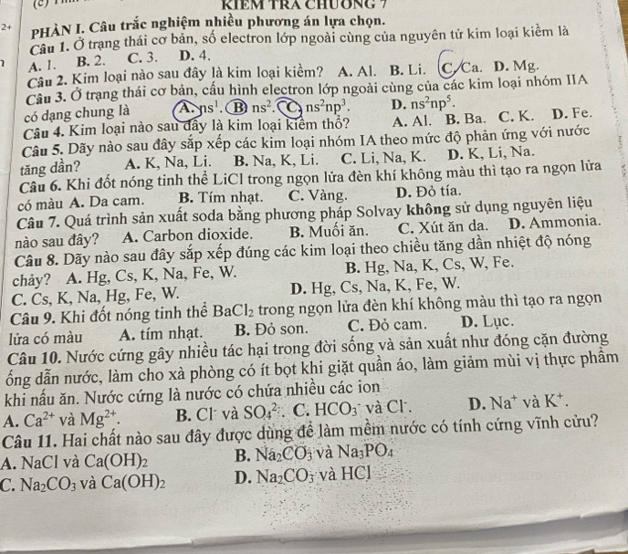 KIEM TRA CHUONG 7
2+ PHÀN I. Câu trắc nghiệm nhiều phương án lựa chọn.
Câu 1. Ở trạng thái cơ bản, số electron lớp ngoài cùng của nguyên tử kim loại kiểm là
1 A. 1. B. 2. C. 3. D. 4.
Câu 2. Kim loại nào sau đây là kim loại kiểm? A. Al. B. Li. C. Ca. D. Mg.
Câu 3. Ở trạng thái cơ bản, cấu hình electron lớp ngoài cùng của các kim loại nhóm IIA
có dạng chung là A. ns^1 B ns^2 C ns^2np^3. D. ns^2np^5.
Câu 4. Kim loại nào sau dây là kim loại kiêm thổ? A. Al. B. Ba. C. K. D. Fe.
Câu 5. Dãy nào sau đây sắp xếp các kim loại nhóm IA theo mức độ phản ứng với nước
tăng dần? A. K, Na, Li. B. Na, K, Li. C. Li, Na, K. D. K, Li, Na.
Câu 6. Khi đốt nóng tinh thể LiCl trong ngọn lửa đèn khí không màu thì tạo ra ngọn lửa
có màu A. Da cam. B. Tím nhạt. C. Vàng. D. Đỏ tía.
Câu 7. Quá trình sản xuất soda bằng phương pháp Solvay không sử dụng nguyên liệu
nào sau đây? A. Carbon dioxide. B. Muối ăn. C. Xút ăn da. D. Ammonia.
Câu 8. Dãy nào sau đây sắp xếp đúng các kim loại theo chiều tăng dần nhiệt độ nóng
chảy? A. Hg, Cs, K, Na, Fe, W. B. Hg, Na, K, Cs, W, Fe.
C. Cs, K, Na, Hg, Fe, W. D. Hg, Cs, Na, K, Fe, W.
Câu 9. Khi đốt nóng tinh thể BaCl_2 trong ngọn lửa đèn khí không màu thì tạo ra ngọn
lửa có màu A. tím nhạt. B. Đỏ son. C. Đỏ cam. D. Lục.
Câu 10. Nước cứng gây nhiều tác hại trong đời sống và sản xuất như đóng cặn đường
ống dẫn nước, làm cho xà phòng có ít bọt khi giặt quần áo, làm giảm mùi vị thực phẩm
khi nấu ăn. Nước cứng là nước có chứa nhiều các ion
A. Ca^(2+) và Mg^(2+). B. Cl và SO_4^((2-). C. HCO_3) và Cl . D. Na^+ và K^+.
Câu 11. Hai chất nào sau đây được dùng để làm mềm nước có tính cứng vĩnh cửu?
A. NaCl và Ca(OH)_2 B. Na_2CO_3 và Na_3PO_4
C. Na_2CO_3 và Ca(OH)_2 D. Na_2CO_3 và I 10