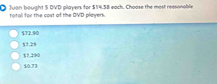 Juan bought 5 DVD players for $14.58 each. Choose the most reasonable
total for the cost of the DVD players.
S72.90
$7.29
$7,290
$0.73