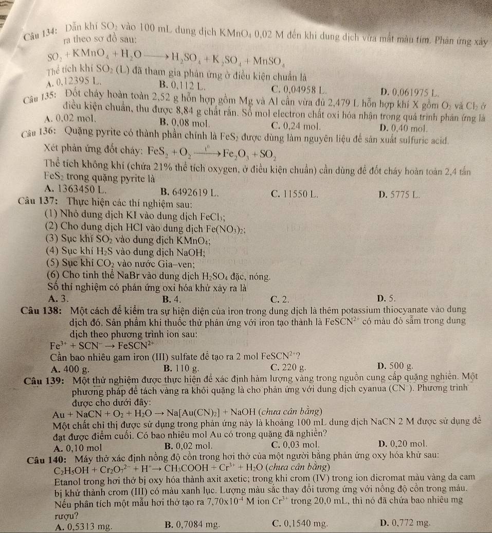 Dẫn khí SO_2 vào 100 mL dung dịch KMnO₄ 0,02 M đến khi dung dịch vừa mắt màu tím. Phân ứng xây
ra theo sơ đồ sau:
SO_2+KMnO_4+H_2Oto H_2SO_4+K_2SO_4+MnSO_4
Thể tích kh 11 SO_2 (L) đã tham gia phản ứng ở điều kiện chuẩn là
A.0,12 395L
B. 0,112 L. C. 0,04958 L D. 0,061975 L.
Câu 135: Đốt cháy hoàn toàn 2,52 g hỗn hợp gồm Mg và Al cần vừa đủ 2,479 L hỗn hợp khí X gồm O_2 và Cl_2 Ở
điều kiện chuẩn, thu được 8,84 g chất rắn. Sổ mol electron chất oxi hóa nhận trong quá trình phản ứng là
A. 0,02 mol.
B. 0,08 mol. C. 0,24 mol. D. 0,40 mol.
Câu 136: Quặng pyrite có thành phần chính là FeS₂ được dùng làm nguyên liệu để sản xuất sulfuric acid.
Xét phản ứng đốt cháy: FeS_2+O_2xrightarrow I^nFe_2O_3+SO_2
Thể tích không khí (chứa 21% thể tích oxygen, ở điều kiện chuẩn) cần dùng đề đốt cháy hoàn toàn 2,4 tấn
FeS_2 trong quặng pyrite là
A. 1363450 L. B. 6492619 L. C. 11550 L. D. 5775 L.
Câu 137: Thực hiện các thí nghiệm sau:
(1) Nhỏ dung dịch KI vào dung dịch FeCl₃
(2) Cho dung dịch HCl vào dung dịch Fe(NO_3)_2
(3) Sục khí SO_2 vào dung địch KMnO₄;
(4) Sục khí H_2S vào dung dịch NaOH;
(5) Sục khí CO_2 vào nước Gia-ven;
(6) Cho tinh thể NaBr vào dung dịch H_2SO_4 đặc, nóng.
Số thí nghiệm có phản ứng oxi hóa khử xảy ra là
A. 3. B. 4. C. 2. D. 5.
Câu 138: Một cách để kiểm tra sự hiện diện của iron trong dung dịch là thêm potassium thiocyanate vào dung
dịch đó. Sản phẩm khi thuốc thử phản ứng với iron tạo thành là FeSCN^(2+) có màu đỏ sẫm trong dung
dịch theo phương trình ion sau:
Fe^(3+)+SCN^-to FeSCN^(2+)
Cần bao nhiêu gam iron (III) sulfate đề tạo ra 2 mol Fe SCN^(2+) ?
A. 400 g. B. 110 g. C. 220 g. D. 500 g.
Câu 139: Một thử nghiệm được thực hiện để xác định hàm lượng vàng trong nguồn cung cấp quặng nghiền. Một
phương pháp đề tách vàng ra khỏi quặng là cho phản ứng với dung dịch cyanua (CN ). Phương trình
được cho dưới đây:
Au+NaCN+O_2+H_2Oto Na[Au(CN)_2]+NaOH (chưa cân bằng)
Một chất chỉ thị được sử dụng trong phản ứng này là khoảng 100 mL dung dịch NaCN 2 M được sử dụng đề
đạt được điểm cuối. Có bao nhiêu mol Au có trong quặng đã nghiền?
A. 0,10 mol B. 0,02 mol. C. 0,03 mol. D. 0,20 mol.
Câu 140: Máy thở xác định nồng độ cồn trong hơi thở của một người bằng phản ứng oxy hóa khử sau:
C_2H_5OH+Cr_2O_7^((2-)+H^+)to CH_3COOH+Cr^(3+)+H_2O (chưa cân bằng)
Etanol trong hơi thở bị oxy hóa thành axit axetic; trong khi crom (IV) trong ion dicromat màu vàng da cam
bị khử thành crom (III) có màu xanh lục. Lượng màu sắc thay đổi tương ứng với nồng độ cồn trong máu.
Nếu phân tích một mẫu hơi thở tạo ra 7,70* 10^(-4)M ion Cr^(3+) trong 20,0 mL, thì nó đã chứa bao nhiêu mg
rượu?
A. 0,5313 mg. B. 0,7084 mg. C. 0,1540 mg. D. 0,772 mg.