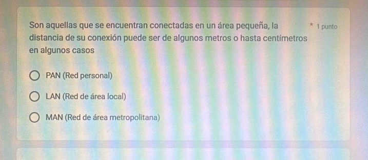 Son aquellas que se encuentran conectadas en un área pequeña, la * 1 punto
distancia de su conexión puede ser de algunos metros o hasta centímetros
en algunos casos
PAN (Red personal)
LAN (Red de área local)
MAN (Red de área metropolitana)