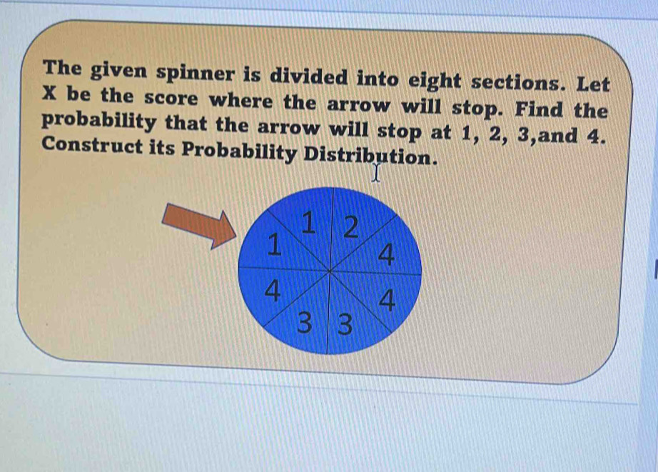 The given spinner is divided into eight sections. Let
X be the score where the arrow will stop. Find the 
probability that the arrow will stop at 1, 2, 3,and 4. 
Construct its Probability Distribution.
1 2
1
4
4
4
3 3