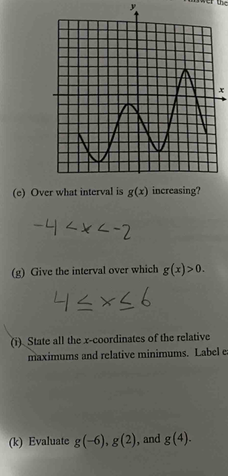 y
nswer the
x
(e) Over what interval is g(x)
(g) Give the interval over which g(x)>0. 
(i) State all the x-coordinates of the relative 
maximums and relative minimums. Label e 
(k) Evaluate g(-6), g(2) , and g(4).