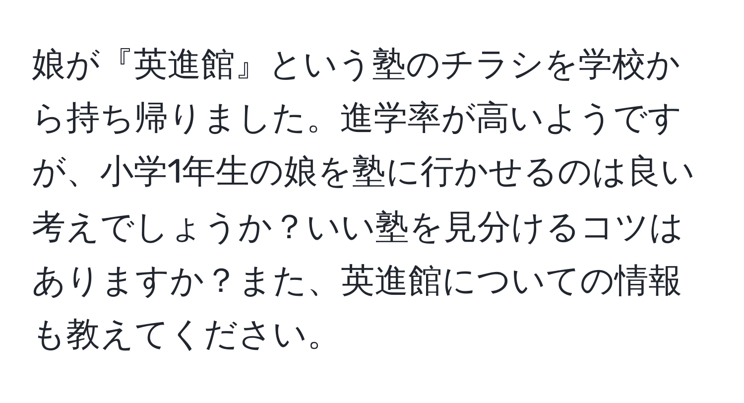 娘が『英進館』という塾のチラシを学校から持ち帰りました。進学率が高いようですが、小学1年生の娘を塾に行かせるのは良い考えでしょうか？いい塾を見分けるコツはありますか？また、英進館についての情報も教えてください。