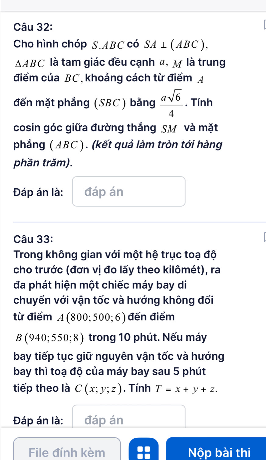 Cho hình chóp S. ABC có SA⊥ (ABC),
△ ABC là tam giác đều cạnh α, M là trung 
điểm của BC, khoảng cách từ điểm A 
đến mặt phẳng (SBC) bằng  asqrt(6)/4 . Tính 
cosin góc giữa đường thẳng SM và mặt 
phẳng ( ABC ). (kết quả làm tròn tới hàng 
phần trăm). 
Đáp án là: đáp án 
Câu 33: 
Trong không gian với một hệ trục toạ độ 
cho trước (đơn vị đo lấy theo kilômét), ra 
đa phát hiện một chiếc máy bay di 
chuyển với vận tốc và hướng không đổi 
từ điểm A(800;500;6) đến điểm 
B (940; 55 0;8) ) trong 10 phút. Nếu máy 
bay tiếp tục giữ nguyên vận tốc và hướng 
bay thì toạ độ của máy bay sau 5 phút 
tiếp theo là C(x;y;z). Tính T=x+y+z. 
Đáp án là: đáp án 
File đính kèm Nộp bài thi