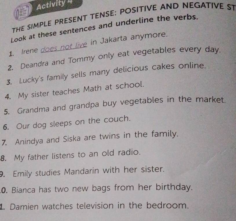 Activity 4 
THE SIMPLE PRESENT TENSE: POSITIVE AND NEGATIVE ST 
Look at these sentences and underline the verbs. 
1. Irene does not live in Jakarta anymore. 
2. Deandra and Tommy only eat vegetables every day. 
3. Lucky's family sells many delicious cakes online. 
4. My sister teaches Math at school. 
5. Grandma and grandpa buy vegetables in the market. 
6. Our dog sleeps on the couch. 
7. Anindya and Siska are twins in the family. 
8. My father listens to an old radio. 
9. Emily studies Mandarin with her sister. 
0. Bianca has two new bags from her birthday. 
1. Damien watches television in the bedroom.