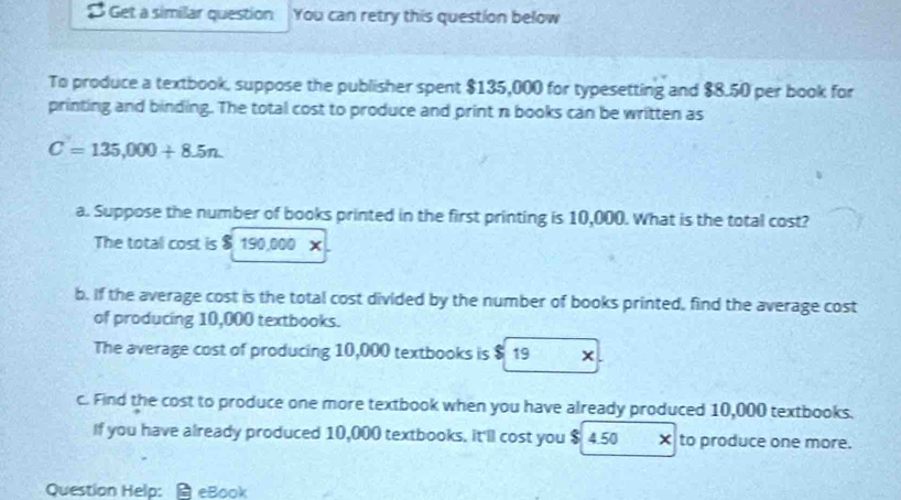 $ Get a similar question You can retry this question below 
To produce a textbook, suppose the publisher spent $135,000 for typesetting and $8.50 per book for 
printing and binding. The total cost to produce and print n books can be written as
C=135,000+8.5n. 
a. Suppose the number of books printed in the first printing is 10,000. What is the total cost? 
The total cost is $ 190,000 x 
b. If the average cost is the total cost divided by the number of books printed, find the average cost 
of producing 10,000 textbooks. 
The average cost of producing 10,000 textbooks is $ 19 x. 
c. Find the cost to produce one more textbook when you have already produced 10,000 textbooks. 
If you have already produced 10,000 textbooks. it'll cost you $ 4.50 × to produce one more. 
Question Help: eBook