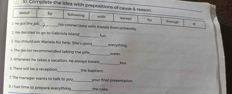 Complete the idea w 
m university. 
2. We decided to go to Gabriola Island_ fun. 
3. You should ask Mariela for help. She's good_ everything. 
4. The doctor recommended taking the pills_ water. 
5. Whenever he takes a vacation, he always travels_ bus. 
6. There will be a reception_ the baptism. 
7. The manager wants to talk to you_ your final presentation. 
8. I had time to prepare everything_ the cake.