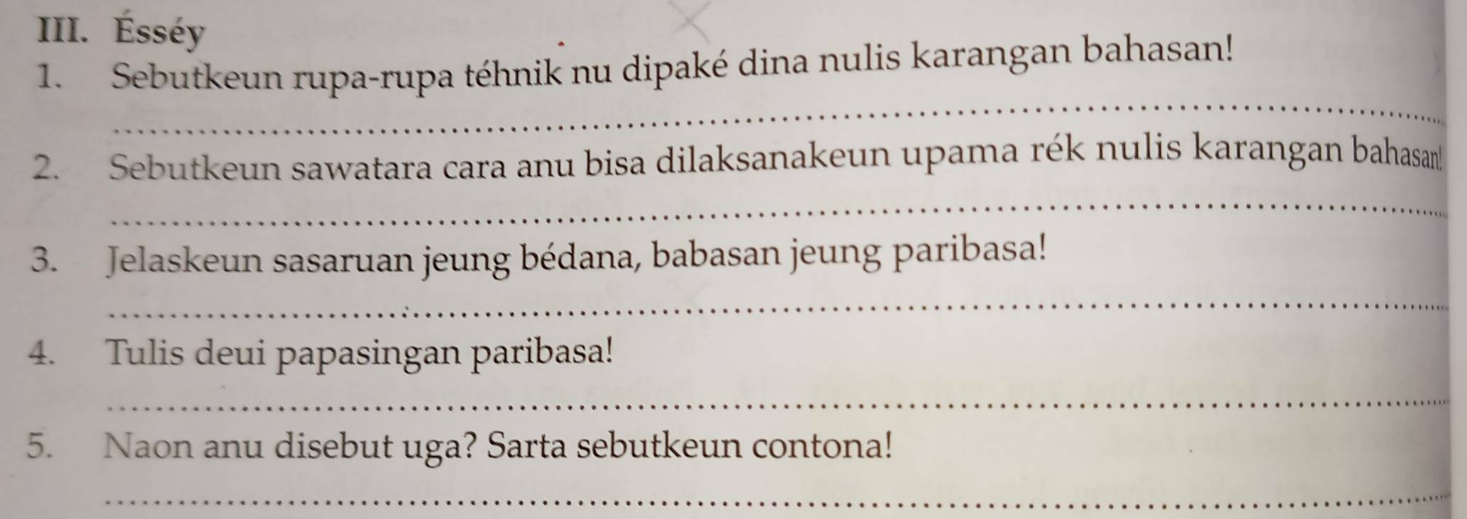 Ésséy 
1. Sebutkeun rupa-rupa téhnik nu dipaké dina nulis karangan bahasan! 
_ 
2. Sebutkeun sawatara cara anu bisa dilaksanakeun upama rék nulis karangan bahasan 
_ 
3. Jelaskeun sasaruan jeung bédana, babasan jeung paribasa! 
_ 
4. Tulis deui papasingan paribasa! 
_ 
5. Naon anu disebut uga? Sarta sebutkeun contona! 
_