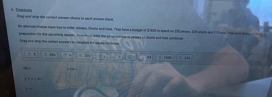 Directions 
Drag and drop the correct answer choice to each answer blank. 
An ultimate frisbee team has to order Jerseys, Shorts and Hats. They have a budget of $1830 to spend on $50 jerseys, $20 shorts and $15 hats. They want to buy 54 iterns in 
preparation for the upcoming season. They must order the same number of jerseys as shorts and hats combined. 
Drag and drop the correct answers to complete the equations below. 
i h : 20s : 0i :: 54 1830; 15h
50)+
15h=
j+s+h=
j=s