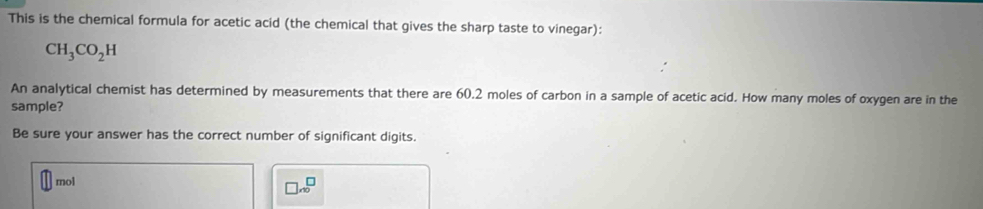 This is the chemical formula for acetic acid (the chemical that gives the sharp taste to vinegar):
CH_3CO_2H
An analytical chemist has determined by measurements that there are 60.2 moles of carbon in a sample of acetic acid. How many moles of oxygen are in the
sample?
Be sure your answer has the correct number of significant digits.
mol
□ x^(□)