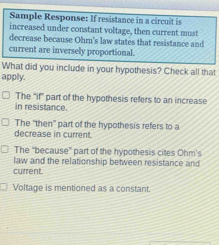 Sample Response: If resistance in a circuit is
increased under constant voltage, then current must
decrease because Ohm's law states that resistance and
current are inversely proportional.
What did you include in your hypothesis? Check all that
apply.
The “if” part of the hypothesis refers to an increase
in resistance.
The “then” part of the hypothesis refers to a
decrease in current.
The “because” part of the hypothesis cites Ohm’s
law and the relationship between resistance and
current.
Voltage is mentioned as a constant.