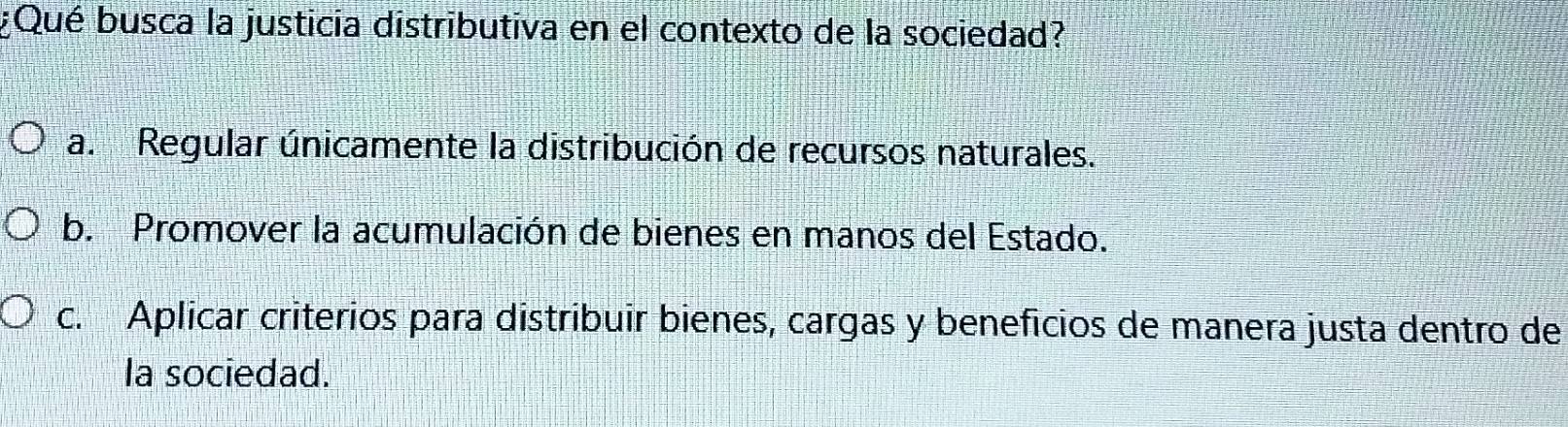 ¿Qué busca la justicia distributiva en el contexto de la sociedad?
a. Regular únicamente la distribución de recursos naturales.
b. Promover la acumulación de bienes en manos del Estado.
c. Aplicar criterios para distribuir bienes, cargas y beneficios de manera justa dentro de
la sociedad.