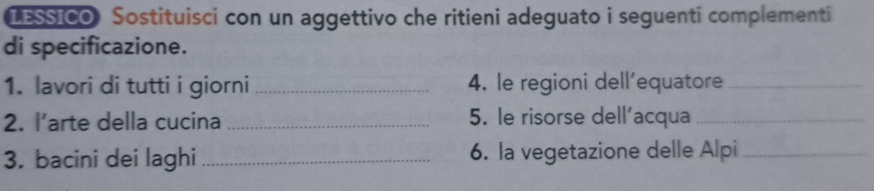 IESSICO Sostituisci con un aggettivo che ritieni adeguato i seguenti complementi 
di specificazione. 
1. lavori di tutti i giorni _4. le regioni dell'equatore_ 
2. l’arte della cucina_ 
5. le risorse dell’acqua_ 
3. bacini dei laghi _6. la vegetazione delle Alpi_