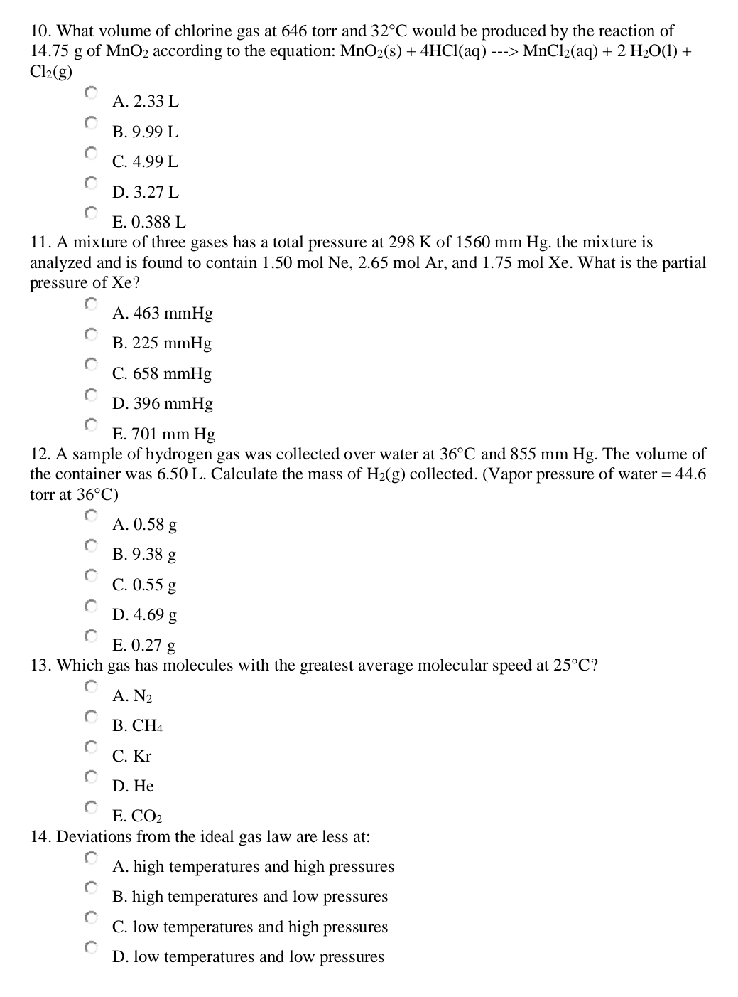 What volume of chlorine gas at 646 torr and 32°C would be produced by the reaction of
14.75 g of MnO_2 according to the equation: MnO_2(s)+4HCl(aq)--->MnCl_2(aq)+2H_2O(l)+
Cl_2(g)
A. 2.33 L
B. 9.99 L
C. 4.99 L
D. 3.27 L
E. 0.388 L
11. A mixture of three gases has a total pressure at 298 K of 1560 mm Hg. the mixture is
analyzed and is found to contain 1.50 mol Ne, 2.65 mol Ar, and 1.75 mol Xe. What is the partial
pressure of Xe?
A. 463 mmHg
B. 225 mmHg
C. 658 mmHg
D. 396 mmHg
E. 701 mm Hg
12. A sample of hydrogen gas was collected over water at 36°C and 855 mm Hg. The volume of
the container was 6.50 L. Calculate the mass of H_2(g) collected. (Vapor pressure of water =44.6
torr at 36°C)
A. 0.58 g
B. 9.38 g
C. 0.55 g
D. 4.69 g
E. 0.27 g
13. Which gas has molecules with the greatest average molecular speed at 25°C ?
A. N_2
B. CH₄
C. Kr
D. He
E. CO_2
14. Deviations from the ideal gas law are less at:
A. high temperatures and high pressures
B. high temperatures and low pressures
C. low temperatures and high pressures
D. low temperatures and low pressures