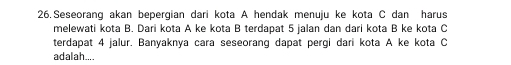 Seseorang akan bepergian dari kota A hendak menuju ke kota C dan harus 
melewati kota B. Dari kota A ke kota B terdapat 5 jalan dan dari kota B ke kota C 
terdapat 4 jalur. Banyaknya cara seseorang dapat pergi dari kota A ke kota C
adalah....