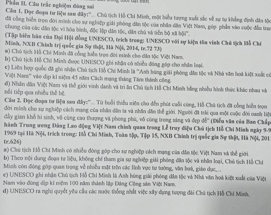 Phân II. Câu trắc nghiệm đúng sai
Câu 1. Đọc đoạn tư liệu sau đây:'... Chủ tịch Hồ Chí Minh, một biểu tượng xuất sắc về sự tự khẳng định dân tộc
đã cổng hiến trọn đời mình cho sự nghiệp giải phóng dân tộc của nhân dân Việt Nam, góp phần vào cuộc đầu tran
chung của các dân tộc vì hòa bình, độc lập dân tộc, dân chủ và tiến bộ xã hội''.
(Tập biên bản của Đại Hội đồng UNESCO, trích trong: UNESCO với sự kiện tôn vinh Chủ tịch Hồ Chí
Minh, NXB Chính trị quốc gia Sự thật, Hà Nội, 2014, tr.72 73)
a) Chủ tịch Hồ Chí Minh đã cống hiến trọn đời mình cho dân tộc Việt Nam.
b) Chù tịch Hồ Chí Minh được UNESCO ghi nhận có nhiều đóng góp cho nhân loại.
c) Liên hợp quốc đã ghi nhận Chủ tịch Hồ Chí Minh là “Anh hùng giải phóng dân tộc và Nhà văn hoá kiệt xuất cử
Việt Nam' vào dịp kỉ niệm 45 năm Cách mạng tháng Tám thành công.
d) Nhân dân Việt Nam và thế giới vinh danh và tri ân Chủ tịch Hồ Chí Minh bằng nhiều hình thức khác nhau và
nối tiếp qua nhiều thế hệ.
Câu 2. Đọc đoạn tư liệu sau đây:“... Từ buổi thiếu niên cho đến phút cuối cùng, Hồ Chủ tịch đã cống hiến trọn
đời mình cho sự nghiệp cách mạng của nhân dân ta và nhân dân thế giới. Người đã trải qua một cuộc đời oanh liệt
đầy gian khổ hi sinh, vô cùng cao thượng và phong phú, vô cùng trong sáng và đẹp đề'.(Điếu văn của Ban Chấp
hành Trung ương Đảng Lao động Việt Nam chinh quan trong Lễ truy điệu Chủ tịch Hồ Chí Minh ngày 9-9
1969 tại Hà Nội, trích trong: Hồ Chí Minh, Toàn tập, Tập 15, NXB Chính trị quốc gia Sự thật, Hà Nội, 201
tr.626)
a) Chủ tịch Hồ Chí Minh có nhiều đóng góp cho sự nghiệp cách mạng của dân tộc Việt Nam và thế giới.
b) Theo nội dung đoạn tư liệu, không chỉ tham gia sự nghiệp giải phóng dân tộc và nhân loại, Chủ tịch Hồ Chí
Minh còn đóng góp quan trọng về nhiều mặt trên các lĩnh vực tư tưởng, văn hoá, giáo dục,...
c) UNESCO ghi nhận Chủ tịch Hồ Chí Minh là Anh hùng giải phóng dân tộc và Nhà văn hoá kiệt xuất của Việt
Nam vào đúng dịp kỉ niệm 100 năm thành lập Đảng Cộng sản Việt Nam.
d) UNESCO ra nghị quyết yêu cầu các nước thống nhất việc xây dựng tượng đài Chủ tịch Hồ Chí Minh.