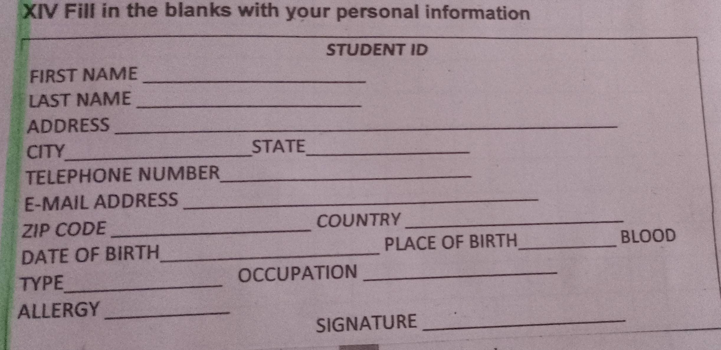 XIV Fill in the blanks with your personal information 
STUDENT ID 
FIRST NAME_ 
LAST NAME_ 
ADDRESS_ 
CITY_ 
STATE_ 
TELEPHONE NUMBER_ 
E-MAIL ADDRESS_ 
ZIP CODE_ 
COUNTRY_ 
PLACE OF BIRTH 
DATE OF BIRTH_ _BLOOD 
TYPE_ OCCUPATION_ 
ALLERGY_ 
SIGNATURE_