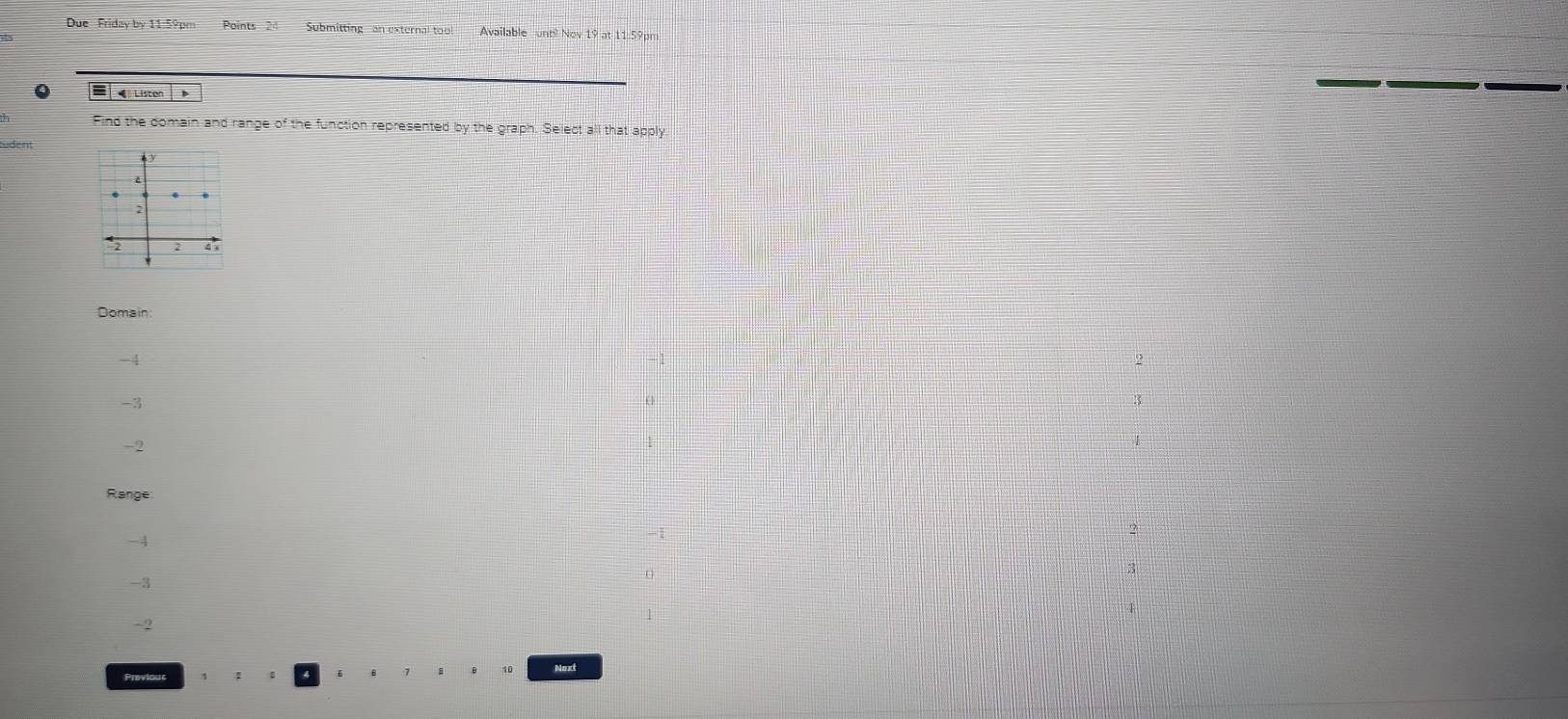 Due Friday by 11:59pm Points Submitting an external too Available until Nov 19 at 11:59pm
= Listen B
_
Find the domain and range of the function represented by the graph. Select all that apply
udent
2
2 2 4
Domain:
-4
2
-3
-2
Range
2
-4
3
-3
4
-2
Previous
10 Noxt