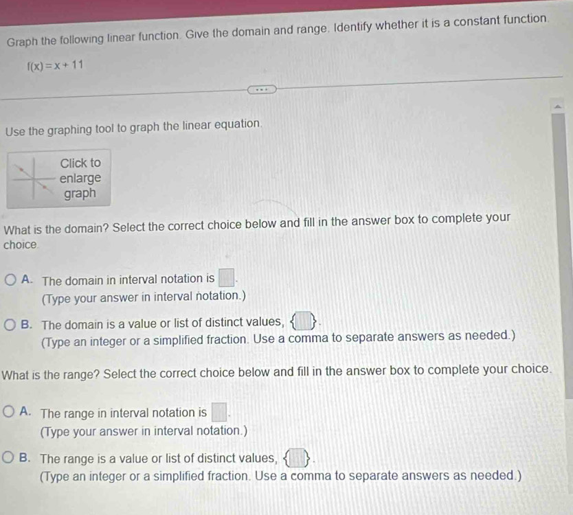 Graph the following linear function. Give the domain and range, Identify whether it is a constant function.
f(x)=x+11
Use the graphing tool to graph the linear equation.
Click to
enlarge
graph
What is the domain? Select the correct choice below and fill in the answer box to complete your
choice
A. The domain in interval notation is
(Type your answer in interval notation.)
B. The domain is a value or list of distinct values,
(Type an integer or a simplified fraction. Use a comma to separate answers as needed.)
What is the range? Select the correct choice below and fill in the answer box to complete your choice.
A. The range in interval notation is 111°
(Type your answer in interval notation.)
B. The range is a value or list of distinct values,
(Type an integer or a simplified fraction. Use a comma to separate answers as needed.)