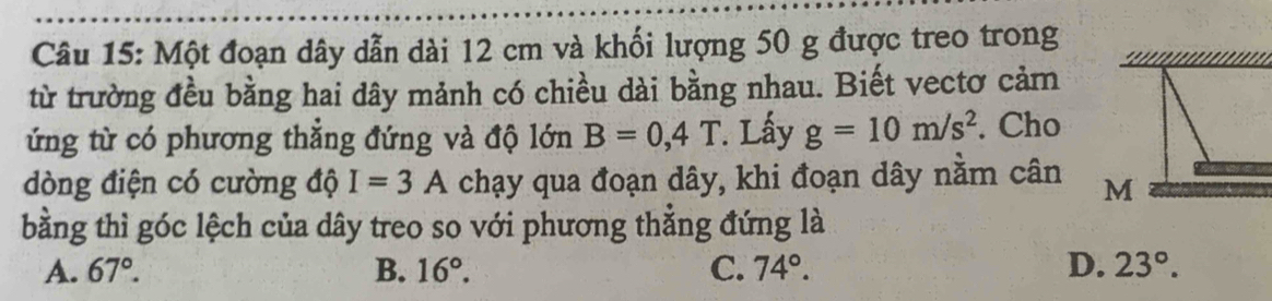 Một đoạn dây dẫn dài 12 cm và khối lượng 50 g được treo trong
từ trường đều bằng hai dây mảnh có chiều dài bằng nhau. Biết vectơ cảm
ứng từ có phương thẳng đứng và độ lớn B=0,4T Lấy g=10m/s^2. Cho
dòng điện có cường độ I=3A chạy qua đoạn dây, khi đoạn dây nằm cân M
bằng thì góc lệch của dây treo so với phương thẳng đứng là
A. 67°. B. 16°. C. 74°. D. 23°.