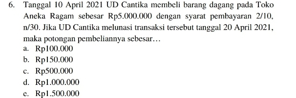 Tanggal 10 April 2021 UD Cantika membeli barang dagang pada Toko
Aneka Ragam sebesar Rp5.000.000 dengan syarat pembayaran 2/10,
n/30. Jika UD Cantika melunasi transaksi tersebut tanggal 20 April 2021,
maka potongan pembeliannya sebesar…..
a. Rp100.000
b. Rp150.000
c. Rp500.000
d. Rp1.000.000
e. Rp1.500.000