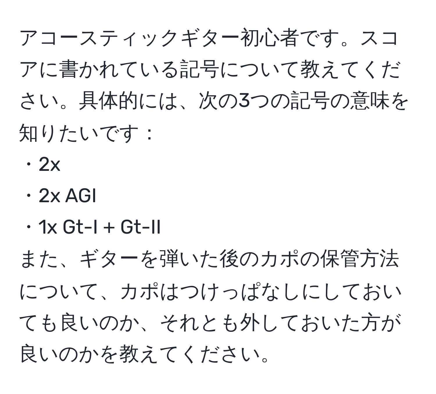 アコースティックギター初心者です。スコアに書かれている記号について教えてください。具体的には、次の3つの記号の意味を知りたいです：
・2x
・2x AGI
・1x Gt-I + Gt-II
また、ギターを弾いた後のカポの保管方法について、カポはつけっぱなしにしておいても良いのか、それとも外しておいた方が良いのかを教えてください。