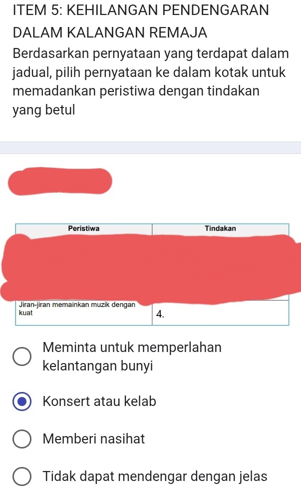 ITEM 5: KEHILANGAN PENDENGARAN
DALAM KALANGAN REMAJA
Berdasarkan pernyataan yang terdapat dalam
jadual, pilih pernyataan ke dalam kotak untuk
memadankan peristiwa dengan tindakan
yang betul
Peristiwa Tindakan
Jiran-jiran memainkan muzik dengan
kuat 4.
Meminta untuk memperlahan
kelantangan bunyi
Konsert atau kelab
Memberi nasihat
Tidak dapat mendengar dengan jelas