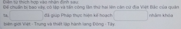 Điền từ thích hợp vào nhận định sau: 
Để chuẩn bị bao vây, cô lập và tấn công lần thứ hai lên căn cứ địa Việt Bắc của quân 
ta, □ đã giúp Pháp thực hiện kế hoạch □  □  nhâm khóa 
biên giới Việt - Trung và thiết lập hành lang Đông - Tây.