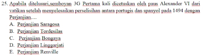 Apabila ditelusuri,semboyan 3G Pertama kali dicetuskan oleh paus Alexander VI dari
vatikan setelah menyelesaikan perselisihan antara portugis dan spanyol pada 1494 dengan
Perjanjian....
A. Perjanjian Saragosa
B. Perjanjian Tordesilas
C. Perjanjian Bongaya
D. Perjanjian Linggarjati
E. Perjanjian Renville