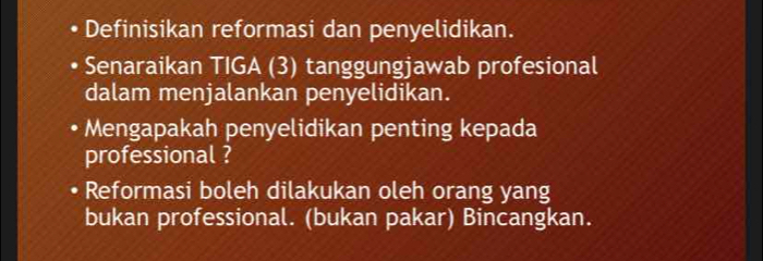 Definisikan reformasi dan penyelidikan. 
Senaraikan TIGA (3) tanggungjawab profesional 
dalam menjalankan penyelidikan. 
Mengapakah penyelidikan penting kepada 
professional ? 
Reformasi boleh dilakukan oleh orang yang 
bukan professional. (bukan pakar) Bincangkan.