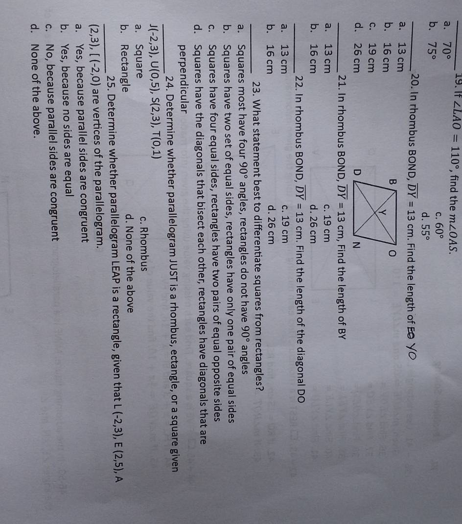 If ∠ LAO=110° , find the m∠ OAS.
a. 70°
b. 75°
C. 60°
d. 55°
_20. In rhombus BOND, overline DY=13cm. Find the length of EO YO
a. 13 cm
b. 16 cm
c. 19 cm
d. 26 cm
_21. In rhombus BOND, overline DY=13cm , Find the length of BY
a. 13 cm c. 19 cm
b. 16 cm d. 26 cm
_22. In rhombus BOND, overline DY=13cm. Find the length of the diagonal DO
a. 13 cm c. 19 cm
b. 16 cm d. 26 cm
_23. What statement best to differentiate squares from rectangles?
a. Squares most have four 90° angles, rectangles do not have 90° angles
b. Squares have two set of equal sides, rectangles have only one pair of equal sides
c. Squares have four equal sides, rectangles have two pairs of equal opposite sides
d. Squares have the diagonals that bisect each other, rectangles have diagonals that are
perpendicular
_24. Determine whether parallelogram JUST is a rhombus, ectangle, or a square given
J(-2,3), U(0,5), S(2,3), T(0,1)
a. Square c. Rhombus
b. Rectangle d. None of the above
_
25. Determine whether parallelogram LEAP is a rectangle, given that L(-2,3), E(2,5) , A
(2,3), [(-2,0) are vertices of the parallelogram.
a. Yes, because parallel sides are congruent
b. Yes, because no sides are equal
c. No, because parallel sides are congruent
d. None of the above.