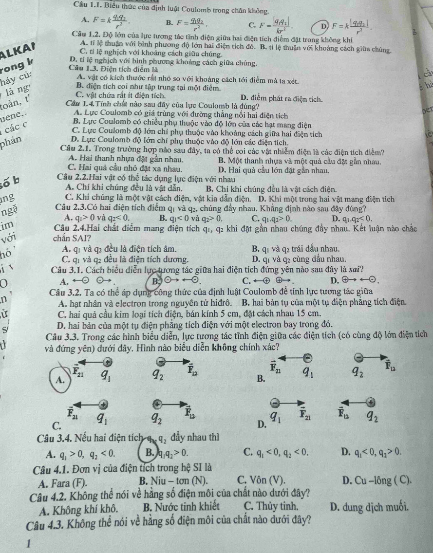 Biểu thức của định luật Coulomb trong chân không.
A. F=kfrac q_1q_2r^2. B. F=frac q_1q_2r^2. C. F=frac |q_1q_2|kr^2. D F=kfrac |q_1q_2|r^2.
Câu 1.2. Độ lớn của lực tương tác tĩnh điện giữa hai điện tích điểm đặt trong không khí
A. tỉ lệ thuận với bình phương độ lớn hai điện tích đó. B. tỉ lệ thuận với khoảng cách giữa chúng.
ALKAI C. tỉ lệ nghịch với khoảng cách giữa chúng.
rong k D. tỉ lệ nghịch với bình phương khoảng cách giữa chúng.
Câu 1.3. Điện tích điểm là
ca
háy cử A. vật có kích thước rất nhỏ so với khoảng cách tới điểm mà ta xét.
là ng B. điện tích coi như tập trung tại một điểm. hà
toàn, t' C. vật chứa rất ít điện tích.
D. điểm phát ra điện tích.
Câu 1.4.Tính chất nào sau đây của lực Coulomb là đúng?
oer
uene.. A. Lực Coulomb có giá trùng với đường thẳng nối hai điện tích
các c
B. Lực Coulomb có chiều phụ thuộc vào độ lớn của các hạt mang điện
C. Lực Coulomb độ lớn chỉ phụ thuộc vào khoảng cách giữa hai điện tích è
phản D. Lực Coulomb độ lớn chỉ phụ thuộc vào độ lớn các điện tích.
Câu 2.1. Trong trường hợp nào sau đây, ta có thể coi các vật nhiễm điện là các điện tích điểm?
A. Hai thanh nhựa đặt gần nhau. B. Một thanh nhựa và một quả cầu đặt gần nhau.
C. Hai quả cầu nhỏ đặt xa nhau. D. Hai quả cầu lớn đặt gần nhau.
ố b Câu 2.2.Hai vật có thể tác dụng lực điện với nhau
A. Chỉ khi chúng đều là vật dẫn. B. Chỉ khi chúng đều là vật cách điện.
ng C. Khi chúng là một vật cách điện, vật kia dẫn điện. D. Khi một trong hai vật mang điện tích
ngặ Câu 2.3.Có hai điện tích điểm q1 và q₂, chúng đầy nhau. Khẳng định nào sau đây đúng?
A. q_1>0 và q_2<0. B. q_1<0</tex> và q_2>0. C. q_1.q_2>0. D. q_1.q_2<0.
im Câu 2.4.Hai chất điểm mang điện tích q1, q2 khi đặt gần nhau chúng đầy nhau. Kết luận nào chắc
với chắn SAI?
h ' A. qi và q2 đều là điện tích âm. B. q_1vaq_2 trái dấu nhau.
C. qi và q2 đều là điện tích dương. D. q1 và q2 cùng dầu nhau.
i v Câu 3.1. Cách biểu diễn lực tương tác giữa hai điện tích đứng yên nào sau đây là sai?
0
A. arrow odot B. odot to rightarrow odot . C. ← + D. arrow odot
n' Câu 3.2. Ta có thể áp dụng công thức của định luật Coulomb để tính lực tương tác giữa
A. hạt nhân và electron trong nguyên tử hiđrô. B hai bản tụ của một tụ điện phăng tích điện.
u C. hai quả cầu kim loại tích điện, bán kính 5 cm, đặt cách nhau 15 cm.
c  D. hai bản của một tụ điện phẳng tích điện với một electron bay trong đó.
Câu 3.3. Trong các hình biểu diễn, lực tương tác tĩnh điện giữa các điện tích (có cùng độ lớn điện tích
và đứng yên) dưới đây. Hình nào biểu diễn không chính xác?
vector F_21
A. q_1 q_2 vector F_12
vector F_21
B. q_1 q_2 vector F_12
overline F_21
C. q_1 q_2 vector F_12
D. q_1 vector F_21 vector F_12 q_2
Câu 3.4. Nếu hai điện tích q q_2 đầy nhau thì
A. q_1>0,q_2<0. B. q_1q_2>0. C. q_1<0,q_2<0. D. q_1<0,q_2>0.
Câu 4.1. Đơn vị của điện tích trong hệ SI là
A. Fara (F). Niu-ton(N) C. Vôn (V ). D. Cu-long(C).
B.
Câu 4.2. Không thể nói về hằng số điện môi của chất nào dưới đây?
A. Không khí khô. B. Nước tinh khiết C. Thủy tinh. D. dung dịch muối.
Câu 4.3. Không thể nói về hằng số điện môi của chất nào dưới đây?
1