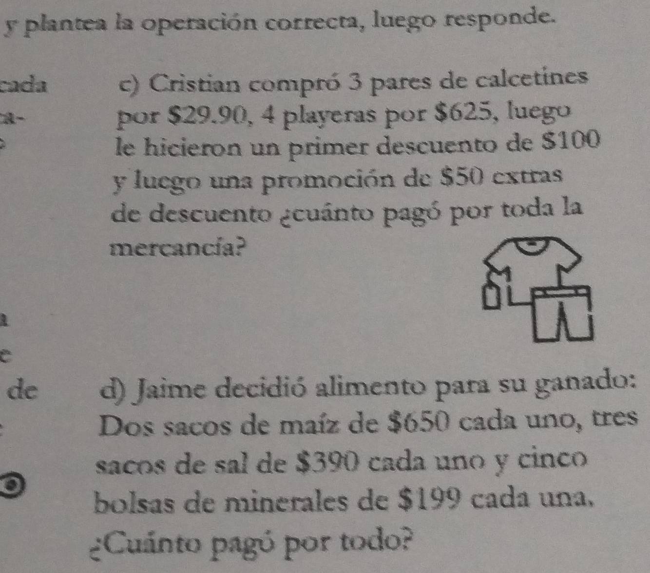 plantea la operación correcta, luego responde. 
cada c) Cristian compró 3 pares de calcetines 
A- 
por $29.90, 4 playeras por $625, luego 
le hicieron un primer descuento de $100
y luego una promoción de $50 extras 
de descuento ¿cuánto pagó por toda la 
mercancía? 
1 
C 
de d) Jaime decidió alimento para su ganado: 
Dos sacos de maíz de $650 cada uno, tres 
saños de sal de $390 cada uno y cinco 
bolsas de minerales de $199 cada una, 
¿Cuánto pagó por todo?