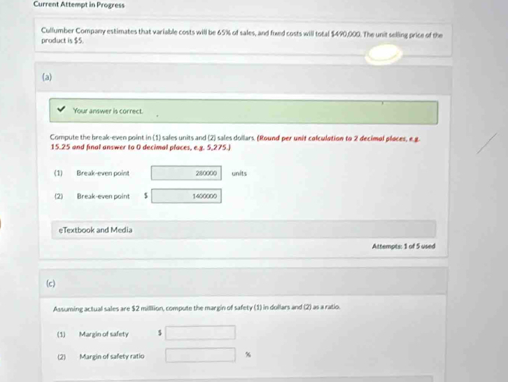 Current Attempt in Progress 
Cullumber Company estimates that variable costs will be 65% of sales, and fixed costs will total $490,000. The unit selling price of the 
product is $5. 
(a) 
Your answer is correct. 
Compute the break-even point in (1) sales units and (2) sales dollars. (Round per unit colculation to 2 decimol ploces, e g.
15.25 and final answer to 0 decimal places, e.g. 5,275.) 
(1) Break-even point 280000 units 
(2) Break-even point 5 1400000
eTextbook and Media 
Attempts: 1 of 5 used 
(c) 
Assuming actual sales are $2 milllion, compute the margin of safety (1) in dollars and (2) as a ratio. 
(1) Margin of safety $
(2) Margin of safety ratio %