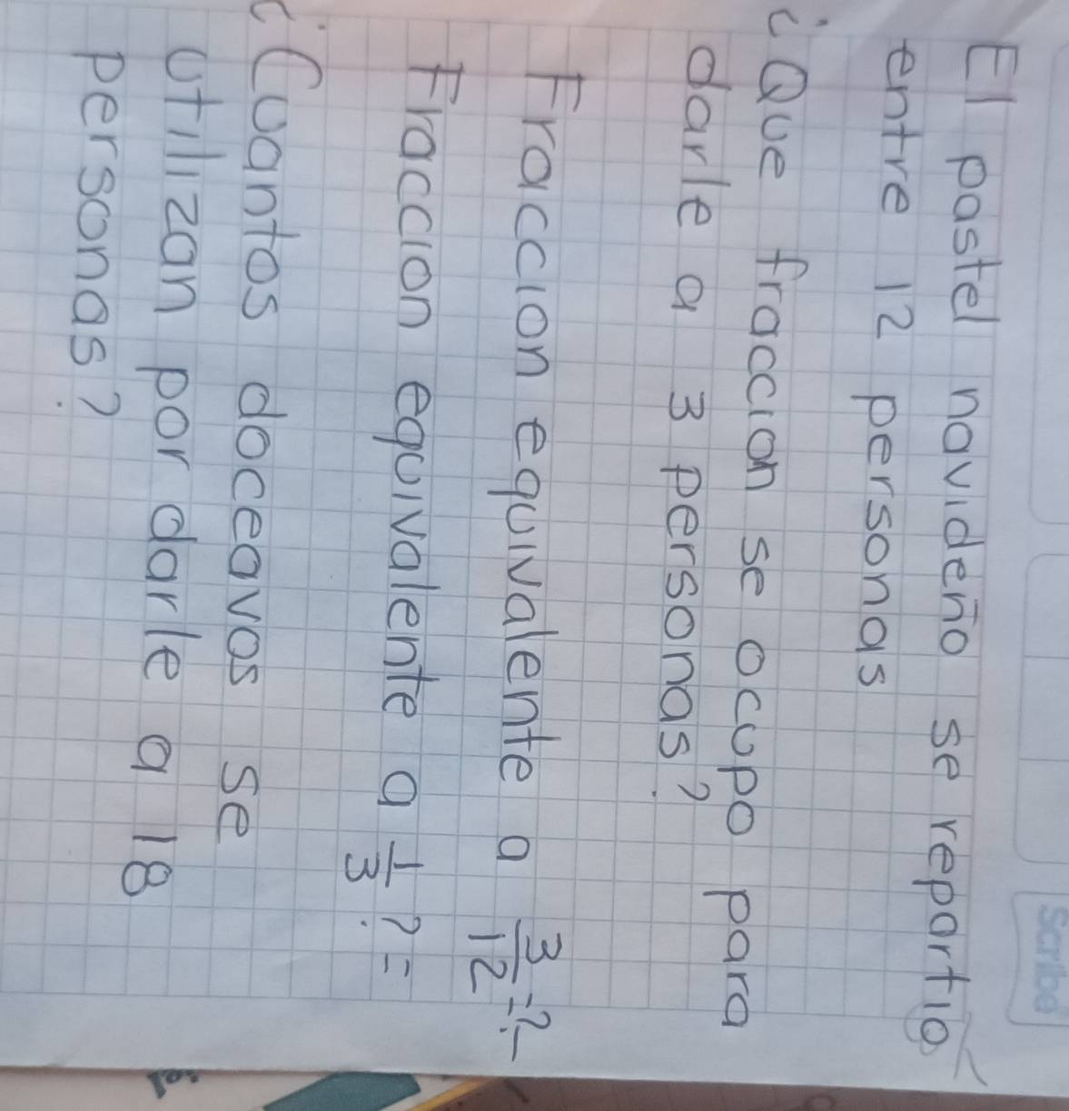 El pastel novideno se repartio 
entre 12 personas 
cQue fraccion se ocupo para 
darle a 3 personas? 
Fraccion equivalente a  3/12 =?frac 
Fraccion equivalente a 1/3  ? F 
Cuantos doceavos se 
otilizan por darle a 18
personas?