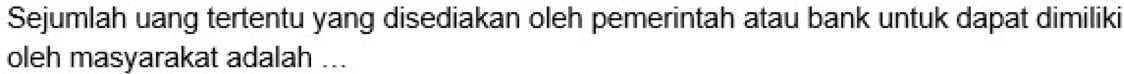 Sejumlah uang tertentu yang disediakan oleh pemerintah atau bank untuk dapat dimiliki 
oleh masyarakat adalah ...