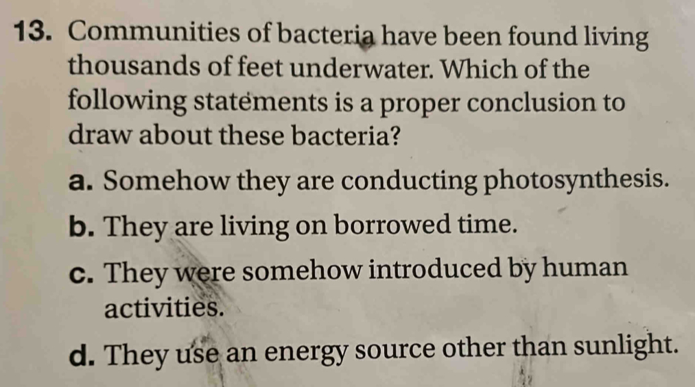 Communities of bacteria have been found living
thousands of feet underwater. Which of the
following statements is a proper conclusion to
draw about these bacteria?
a. Somehow they are conducting photosynthesis.
b. They are living on borrowed time.
c. They were somehow introduced by human
activities.
d. They use an energy source other than sunlight.