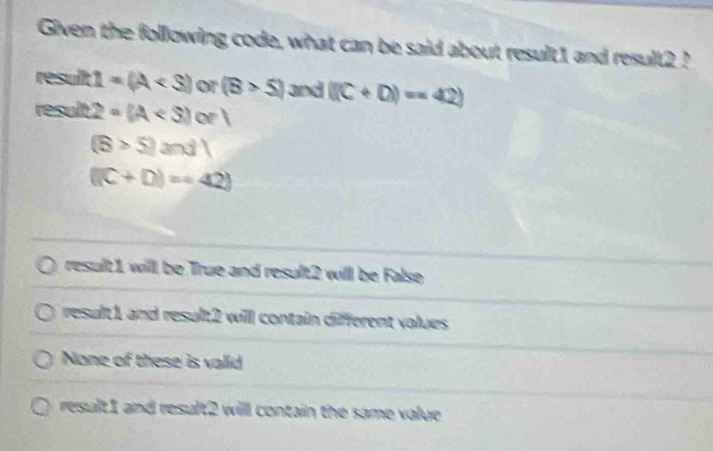 Given the following code, what can be said about result1 and result2 ?
result 1=(A or (B>5) and ((C+D)=42)
result 2=(A
(S>5)and)
((C+D)=42)
result1 will be True and result2 will be False
result 1 and result2 will contain different volues
None of these is valid
result1 and result2 will contain the same value