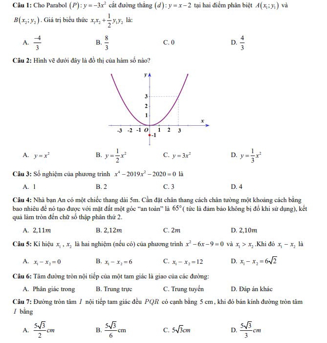 Cho Parabol (P):y=-3x^2 cắt đường thắng (d):y=x-2 tại hai điểm phân biệt A(x_1;y_1) và
B(x_2;y_2). Giá trị biểu thức x_1x_2+ 1/2 y_1y_2 là:
A.  (-4)/3   8/3  C. 0 D.  4/3 
B.
Câu 2: Hình vẽ dưới đây là đồ thị của hàm số nào?
A. y=x^2 B. y= 1/2 x^2 C. y=3x^2 D. y= 1/3 x^2
Câu 3: Số nghiệm của phương trình x^4-2019x^2-2020=0 là
A. 1 B. 2 C. 3 D. 4
Câu 4: Nhà bạn An có một chiếc thang dài 5m. Cần đặt chân thang cách chân tường một khoảng cách bằng
bao nhiêu đề nó tạo được với mặt đất một góc “an toàn” là 65° (tức là đảm bảo không bị đồ khi sử dụng), kết
quả làm tròn đến chữ số thập phân thứ 2.
A. 2,11m B. 2,12m C. 2m D. 2,10m
Câu 5: Kí hiệu x_1,x_2 là hai nghiệm (nếu có) của phương trình x^2-6x-9=0 và x_1>x_2.Khi đó x_1-x_2 là
A. x_1-x_2=0 B. x_1-x_2=6 C. x_1-x_2=12 D. x_1-x_2=6sqrt(2)
Câu 6: Tâm đường tròn nội tiếp của một tam giác là giao của các đường:
A. Phân giác trong B. Trung trực C. Trung tuyến D. Đáp án khác
Câu 7: Đường tròn tâm 7 nội tiếp tam giác đều PQR có cạnh bằng 5 cm, khi đó bán kính đường tròn tâm
l bằng
A.  5sqrt(3)/2 cm B.  5sqrt(3)/6 cm C. 5sqrt(3)cm D.  5sqrt(3)/3 cm